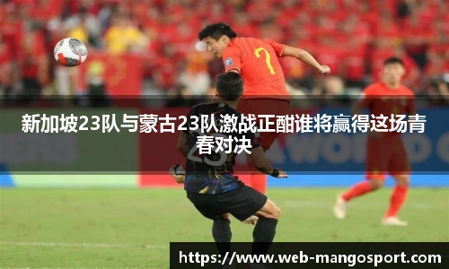 新加坡23队与蒙古23队激战正酣谁将赢得这场青春对决