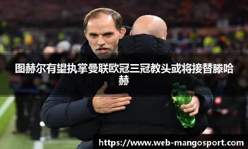 图赫尔有望执掌曼联欧冠三冠教头或将接替滕哈赫